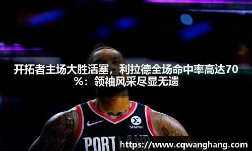 开拓者主场大胜活塞，利拉德全场命中率高达70%：领袖风采尽显无遗